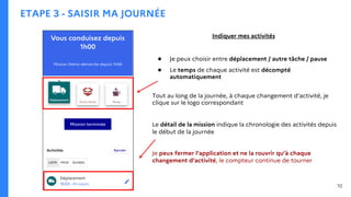 ETAPE 3 - SAISIR MA JOURNÉE
Indiquer mes activités
● Je peux choisir entre déplacement / autre tâche / pause
● Le temps de chaque activité est décompté
automatiquement
Tout au long de la journée, à chaque changement d’activité, je
clique sur le logo correspondant
Le détail de la mission indique la chronologie des activités depuis
le début de la journée
Je peux fermer l’application et ne la rouvrir qu’à chaque
changement d’activité, le compteur continue de tourner
10
 