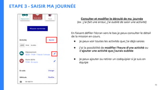 ETAPE 3 - SAISIR MA JOURNÉE
Consulter et modifier le déroulé de ma journée
(ex : j’ai fait une erreur, j’ai oublié de saisir une activité)
En faisant défiler l’écran vers le bas je peux consulter le détail
de la mission en cours.
● Je peux voir toutes les activités que j’ai déjà saisies
● J’ai la possibilité de modifier l’heure d’une activité ou
d’ajouter une activité que j’aurais oubliée
● Je peux ajouter ou retirer un coéquipier si je suis en
équipe
11
 