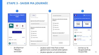 ETAPE 3 - SAISIR MA JOURNÉE
- Je clique sur
“Mission
terminée”
- Je peux saisir mes frais si mon
gestionnaire a activé cette option
- Je peux ajouter un commentaire
- J’arrive sur le
récapitulatif de
ma journée
2
1 2 3
12
 
