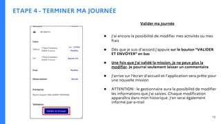 ETAPE 4 - TERMINER MA JOURNÉE
Valider ma journée
● J’ai encore la possibilité de modifier mes activités ou mes
frais
● Dès que je suis d’accord j’appuie sur le bouton “VALIDER
ET ENVOYER” en bas
● Une fois que j’ai validé la mission, je ne peux plus la
modifier. Je pourrai seulement laisser un commentaire
● J’arrive sur l’écran d’accueil et l’application sera prête pour
une nouvelle mission
● ATTENTION : le gestionnaire aura la possibilité de modifier
les informations que j’ai saisies. Chaque modification
apparaîtra dans mon historique. J’en serai également
informé par e-mail
13
 