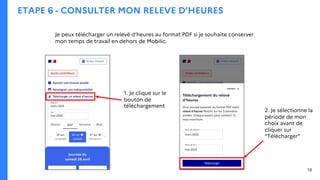 ETAPE 6 - CONSULTER MON RELEVE D’HEURES
Je peux télécharger un relevé d’heures au format PDF si je souhaite conserver
mon temps de travail en dehors de Mobilic.
1. Je clique sur le
bouton de
téléchargement
2. Je sélectionne la
période de mon
choix avant de
cliquer sur
“Télécharger”
18
 