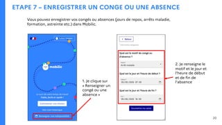 ETAPE 7 – ENREGISTRER UN CONGE OU UNE ABSENCE
Vous pouvez enregistrer vos congés ou absences (jours de repos, arrêts maladie,
formation, astreinte etc.) dans Mobilic.
1. Je clique sur
« Renseigner un
congé ou une
absence »
20
2. Je renseigne le
motif et le jour et
l’heure de début
et de fin de
l’absence
 
