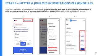 ETAPE 9 – METTRE A JOUR MES INFORMATIONS PERSONNELLES
Si j’ai fait une erreur au moment de l’inscription, je peux modifier mon nom et mon prénom, mon adresse e-
mail, le fuseau horaire dont je dépends et mon numéro de téléphone en suivant le processus suivant :
1. 2. 3.
24
 