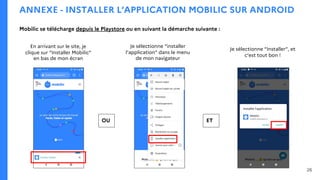 ANNEXE - INSTALLER L’APPLICATION MOBILIC SUR ANDROID
En arrivant sur le site, je
clique sur “Installer Mobilic”
en bas de mon écran
Je sélectionne “Installer”, et
c’est tout bon !
OU
Je sélectionne “installer
l’application” dans le menu
de mon navigateur
ET
26
Mobilic se télécharge depuis le Playstore ou en suivant la démarche suivante :
 