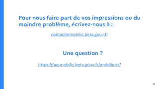 Pour nous faire part de vos impressions ou du
moindre problème, écrivez-nous à :
contact@mobilic.beta.gouv.fr
Une question ?
https://faq.mobilic.beta.gouv.fr/mobilic-cs/
28
 