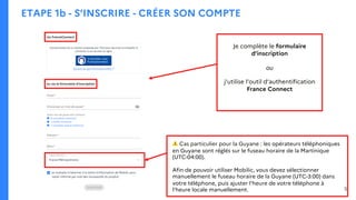 ETAPE 1b - S’INSCRIRE - CRÉER SON COMPTE
Je complète le formulaire
d’inscription
ou
j’utilise l’outil d’authentification
France Connect
⚠ Cas particulier pour la Guyane : les opérateurs téléphoniques
en Guyane sont réglés sur le fuseau horaire de la Martinique
(UTC-04:00).
Afin de pouvoir utiliser Mobilic, vous devez sélectionner
manuellement le fuseau horaire de la Guyane (UTC-3:00) dans
votre téléphone, puis ajuster l'heure de votre téléphone à
l’heure locale manuellement. 5
 
