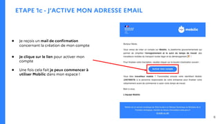 ETAPE 1c - J’ACTIVE MON ADRESSE EMAIL
● Je reçois un mail de confirmation
concernant la création de mon compte
● Je clique sur le lien pour activer mon
compte
● Une fois cela fait je peux commencer à
utiliser Mobilic dans mon espace !
6
 