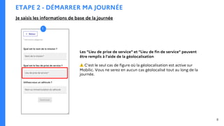ETAPE 2 - DÉMARRER MA JOURNÉE
Je saisis les informations de base de la journée
8
Les "Lieu de prise de service" et "Lieu de fin de service" peuvent
être remplis à l'aide de la géolocalisation
⚠ C'est le seul cas de figure où la géolocalisation est active sur
Mobilic. Vous ne serez en aucun cas géolocalisé tout au long de la
journée.
1
 