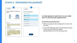 ETAPE 2 - DÉMARRER MA JOURNÉE
3
2
9
Le mode équipe est optionnel, il ne sera visible
que s’il a été activé par le gestionnaire.
Qu’est-ce que cela permet ?
• Retirer ou ajouter des coéquipiers en cours de
journée ;
• Si le chef d’équipe saisit mon temps de travail,
je dois tout de même le valider
personnellement à la fin de la journée.
 
