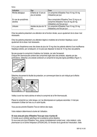 Notice
Indication Âge Dose
Rhinite allergique
En cas de symptômes
sévères
Enfants de 12 ans et
plus et adultes
Un comprimé d’Ebastine Teva 10 mg (10 mg
d’ébastine) par jour
Deux comprimés d’Ebastine Teva 10 mg ou un
comprimé d’Ebastine Teva 20 mg (20 mg
d’ébastine) une fois par jour
Urticaire Adultes de plus de 18
ans
Un comprimé d’Ebastine Teva 10 mg (10 mg
d’ébastine) une fois par jour
Chez les patients présentant une altération de la fonction rénale, aucun ajustement de la dose n’est
nécessaire.
Chez les patients présentant une altération légère à modérée de la fonction hépatique, aucun
ajustement de la dose n’est nécessaire.
Il n'y a pas d'expérience avec des doses de plus de 10 mg chez les patients atteints d’une insuffisance
hépatique sévère, par conséquent, on ne peut pas dépasser la dose de 10 mg chez ces patients.
Ne pas pousser le comprimé à l’extérieur de l’alvéole, car cela l’écraserait.
Chaque film thermosoudé contient des comprimés logés dans des alvéoles, séparés par des
perforations. Détachez une alvéole contenant un comprimé le long des lignes pointillées (Figure 1).
Détachez doucement le feuillet de protection, en commençant dans le coin indiqué par la flèche
(Figures 2 et 3).
Veillez à avoir les mains sèches et retirez le comprimé de la film thermosoudé.
Placez le comprimé sur votre langue, où il se décomposera en quelques secondes: il n’est pas
nécessaire d’utiliser de l’eau ou un autre liquide.
Vous pouvez prendre Ebastine Teva en dehors des repas.
Votre médecin déterminera la durée de l’utilisation.
Si vous avez pris plus d’Ebastine Teva que vous n’auriez dû
Il n’existe aucun antidote spécifique de la substance active ébastine.
Si vous avez pris trop d’Ebastine Teva, prenez immédiatement contact avec votre médecin, votre
pharmacien ou le Centre Antipoison (070/245.245). En fonction de la gravité de l’intoxication, il/elle
BSF-02.14-3/6
 
