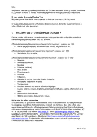 Notice
adoptera les mesures appropriées (surveillance des fonctions corporelles vitales, y compris surveillance
ECG pendant au moins 24 heures, traitement symptomatique et lavage gastrique), si nécessaire.
Si vous oubliez de prendre Ebastine Teva
Ne prenez pas de dose double pour compenser la dose que vous avez oublié de prendre.
Si vous avez d'autres questions sur l'utilisation de ce médicament, demandez plus d'informations à
votre médecin ou à votre pharmacien.
4. QUELS SONT LES EFFETS INDÉSIRABLES ÉVENTUELS ?
Comme tous les médicaments, ce médicament peut provoquer des effets indésirables, mais ils ne
surviennent pas systématiquement chez tout le monde.
Effets indésirables peu fréquents (pouvant survenir chez maximum 1 personne sur 100):
• Mal de gorge (pharyngite), écoulement nasal (rhinite), saignements du nez.
Effets indésirables rares (pouvant survenir chez maximum 1 personne sur 1 000)
• Somnolence, bouche sèche.
Effets indésirables très rares (pouvant survenir chez maximum 1 personne sur 10 000):
• Nervosité.
• Douleurs abdominales.
• Nausées.
• Faiblesse (asthénie).
• Maux de tête.
• Étourdissements.
• Insomnie.
• Indigestion.
• Altération du toucher, diminution du sens du toucher.
• Palpitations, accélération du pouls.
• Vomissements.
• Résultats anomaux aux tests de la fonction hépatique.
• Éruption cutanée, urticaire, éruption cutanée largement diffusée, eczéma, inflammation de la
peau.
• Menstruations douloureuses.
• Œdème (accumulation d’eau dans les tissus).
Déclaration des effets secondaires
Si vous ressentez un quelconque effet indésirable, parlez-en à votre médecin ou, votre pharmacien.
Ceci s’applique aussi à tout effet indésirable qui ne serait pas mentionné dans cette notice. Vous
pouvez également déclarer les effets indésirables en Belgique directement via l’Agence fédérale des
médicaments et des produits de santé - Division Vigilance - EUROSTATION II - Place Victor Horta, 40/
40 - B-1060 Bruxelles - Site internet: www.afmps.be - e-mail: patientinfo@fagg-afmps.be, et en
Luxembourg via Direction de la Santé – Division de la Pharmacie et des Médicaments, Villa Louvigny –
Allée Marconi, L-2120 Luxembourg - Site internet: http://www.ms.public.lu/fr/activites/pharmacie-
medicament/index.html. En signalant les effets indésirables, vous contribuez à fournir davantage
d’informations sur la sécurité du médicament..
BSF-02.14-4/6
 