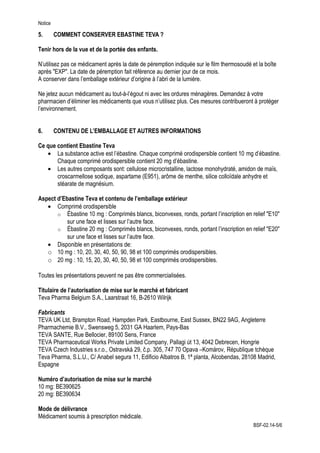 Notice
5. COMMENT CONSERVER EBASTINE TEVA ?
Tenir hors de la vue et de la portée des enfants.
N’utilisez pas ce médicament après la date de péremption indiquée sur le film thermosoudé et la boîte
après ″EXP″. La date de péremption fait référence au dernier jour de ce mois.
A conserver dans l’emballage extérieur d’origine à l’abri de la lumière.
Ne jetez aucun médicament au tout-à-l’égout ni avec les ordures ménagères. Demandez à votre
pharmacien d’éliminer les médicaments que vous n’utilisez plus. Ces mesures contribueront à protéger
l’environnement.
6. CONTENU DE L’EMBALLAGE ET AUTRES INFORMATIONS
Ce que contient Ebastine Teva
• La substance active est l’ébastine. Chaque comprimé orodispersible contient 10 mg d’ébastine.
Chaque comprimé orodispersible contient 20 mg d’ébastine.
• Les autres composants sont: cellulose microcristalline, lactose monohydraté, amidon de maïs,
croscarmellose sodique, aspartame (E951), arôme de menthe, silice colloïdale anhydre et
stéarate de magnésium.
Aspect d’Ebastine Teva et contenu de l’emballage extérieur
• Comprimé orodispersible
o Ébastine 10 mg : Comprimés blancs, biconvexes, ronds, portant l’inscription en relief ″E10″
sur une face et lisses sur l’autre face.
o Ébastine 20 mg : Comprimés blancs, biconvexes, ronds, portant l’inscription en relief ″E20″
sur une face et lisses sur l’autre face.
• Disponible en présentations de:
o 10 mg : 10, 20, 30, 40, 50, 90, 98 et 100 comprimés orodispersibles.
o 20 mg : 10, 15, 20, 30, 40, 50, 98 et 100 comprimés orodispersibles.
Toutes les présentations peuvent ne pas être commercialisées.
Titulaire de l’autorisation de mise sur le marché et fabricant
Teva Pharma Belgium S.A., Laarstraat 16, B-2610 Wilrijk
Fabricants
TEVA UK Ltd, Brampton Road, Hampden Park, Eastbourne, East Sussex, BN22 9AG, Angleterre
Pharmachemie B.V., Swensweg 5, 2031 GA Haarlem, Pays-Bas
TEVA SANTE, Rue Bellocier, 89100 Sens, France
TEVA Pharmaceutical Works Private Limited Company, Pallagi út 13, 4042 Debrecen, Hongrie
TEVA Czech Industries s.r.o., Ostravská 29, č.p. 305, 747 70 Opava –Komárov, République tchèque
Teva Pharma, S.L.U., C/ Anabel segura 11, Edificio Albatros B, 1ª planta, Alcobendas, 28108 Madrid,
Espagne
Numéro d’autorisation de mise sur le marché
10 mg: BE390625
20 mg: BE390634
Mode de délivrance
Médicament soumis à prescription médicale.
BSF-02.14-5/6
 