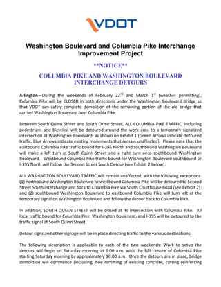 Washington Boulevard and Columbia Pike Interchange
Improvement Project
**NOTICE**
COLUMBIA PIKE AND WASHINGTON BOULEVARD
INTERCHANGE DETOURS
Arlington—During  the  weekends  of  February  22nd  and  March  1st  (weather  permitting), 
Columbia  Pike  will  be  CLOSED  in  both  directions  under  the  Washington  Boulevard  Bridge  so 
that  VDOT  can  safely  complete  demolition  of  the  remaining  portion  of  the  old  bridge  that 
carried Washington Boulevard over Columbia Pike. 
 
Between  South  Quinn  Street  and  South  Orme  Street,  ALL  COLUMBIA  PIKE  TRAFFIC,  including 
pedestrians  and  bicycles,  will  be  detoured  around  the  work  area  to  a  temporary  signalized 
intersection at Washington Boulevard, as shown on Exhibit 1 (Green Arrows indicate detoured 
traffic, Blue Arrows indicate existing movements that remain unaffected).  Please note that the 
eastbound Columbia Pike traffic bound for I‐395 North and southbound Washington Boulevard 
will  make  a  left  turn  at  South  Quinn  Street  and  a  right  turn  onto  southbound  Washington 
Boulevard.   Westbound Columbia Pike traffic bound for Washington Boulevard southbound or 
I‐395 North will follow the Second Street South Detour (see Exhibit 2 below). 
 
ALL WASHINGTON BOULEVARD TRAFFIC will remain unaffected, with the following exceptions:  
(1) northbound Washington Boulevard to westbound Columbia Pike will be detoured to Second 
Street South interchange and back to Columbia Pike via South Courthouse Road (see Exhibit 2); 
and  (2)  southbound  Washington  Boulevard  to  eastbound  Columbia  Pike  will  turn  left  at  the 
temporary signal on Washington Boulevard and follow the detour back to Columbia Pike. 
 
In  addition,  SOUTH  QUEEN  STREET  will  be  closed  at  its  intersection  with  Columbia  Pike.    All 
local traffic bound for Columbia Pike, Washington Boulevard, and I‐395 will be detoured to the 
traffic signal at South Quinn Street. 
 
Detour signs and other signage will be in place directing traffic to the various destinations.   
 
The  following  description  is  applicable  to  each  of  the  two  weekends:  Work  to  setup  the 
detours  will  begin  on  Saturday  morning  at  6:00  a.m.  with  the  full  closure  of  Columbia  Pike 
starting Saturday morning by approximately 10:00 a.m.  Once the detours are in place, bridge 
demolition  will  commence  (including,  hoe  ramming  of  existing  concrete,  cutting  reinforcing 

 