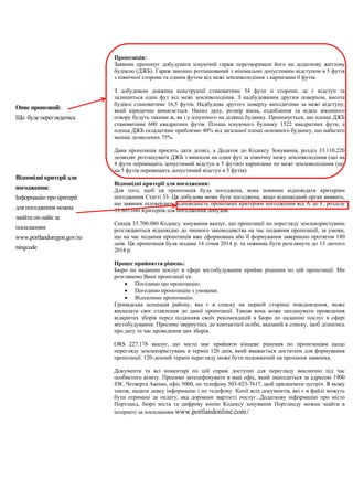 Пропозиція:
Заявник пропонує добудувати існуючий гараж перетворивши його на додаткову житлову
будівлю (ДЖБ). Гараж законно розташований з мінімально допустимим відступом в 5 футів
з північної сторони та одним футом від межі землеволодіння з карнизами 0 футів.
З добудовою довжина конструкції становитиме 34 фути зі сторони, де є відступ та
залишиться один фут від межі землеволодіння. З надбудованим другим поверхом, висота
будівлі становитиме 16,5 футів. Надбудова другого поверху виходитиме за межі відступу,
який юридично вимагається. Нахил даху, розмір вікна, оздоблення та відкіс віконного
отвору будуть такими ж, як і у існуючого на ділянці будинку. Пропонується, що площа ДЖБ
становитиме 600 квадратних футів. Площа існуючого будинку 1522 квадратних фути, а
площа ДЖБ складатиме приблизно 40% від загальної площі основного будинку, що набагато
менше дозволених 75%.
Дана пропозиція просить дати дозвіл, а Додаток до Кодексу Зонування, розділ 33.110.220
дозволяє розташувати ДЖБ з виносом на один фут за північну межу землеволодіння (що на
4 фути перевищить допустимий відступ в 5 футів)з карнизами по межі землеволодіння (що
на 5 футів перевищить допустимий відступ в 5 футів).
Відповідні критерії для погодження:
Для того, щоб ця пропозиція була погоджена, вона повинна відповідати критеріям
погодження Статті 33. Ця добудова може бути погоджена, якщо відповідний орган виявить,
що заявник підтвердить відповідність пропозиції критеріям погодження від А до F, розділу
33.805.040 Критеріїв для погодження добудов.
Секція 33.700.080 Кодексу зонування вказує, що пропозиції по перегляду землекористувань
розглядаються відповідно до чинного законодавства на час подаяння пропозиції, за умови,
що на час подання пропозиція вже сформована або її формування завершено протягом 180
днів. Ця пропозиція була подана 14 січня 2014 р. та повинна бути розглянута до 13 лютого
2014 р.
Процес прийняття рішень:
Бюро по наданню послуг в сфері містобудування прийме рішення по цій пропозиції. Ми
розглянемо Ваші пропозиції та:
 Погодимо цю пропозицію.
 Погодимо пропозицію з умовами.
 Відхилимо пропозицію.
Громадська асоціація району, яка є в списку на першій сторінці повідомлення, може
висказати своє ставлення до даної пропозиції. Також вона може запланувати проведення
відкритих зборів перед поданням своїх рекомендацій в Бюро по наданню послуг в сфері
містобудування. Просимо звернутись до контактної особи, вказаній в списку, щоб дізнатись
про дату та час проведення цих зборів.
ORS 227.178 вказує, що місто має прийняти кінцеве рішення по пропозиціям щодо
перегляду землекористувань в термін 120 днів, який вважається достатнім для формування
пропозиції. 120-денний термін перегляду може бути подовжений на прохання заявника.
Документи та всі коментарі по цій справі доступні для перегляду виключно під час
особистого візиту. Просимо зателефонувати в наш офіс, який знаходиться за адресою 1900
SW, Четверта Авеню, офіс 5000, по телефону 503-823-7617, щоб призначити зустріч. Я можу
також, надати деяку інформацію і по телефону. Копії всіх документів, які є в файлі можуть
бути отримані за оплату, яка дорівнює вартості послуг. Додаткову інформацію про місто
Портланд, бюро міста та цифрову копію Кодексу зонування Портланду можна знайти в
інтернеті за посиланням www.portlandonline.com/
Опис пропозиції:
Що буде переглядатись
Відповідні критерії для
погодження:
Інформацію про критерії
для погодження можна
знайти он-лайн за
посиланням
www.portlandoregon.gov/zo
ningcode
 