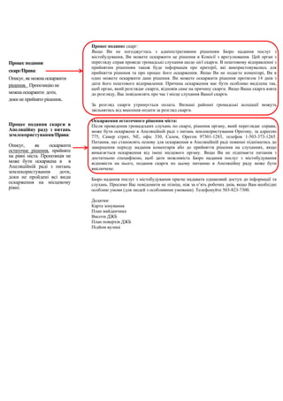 Процес подання скарг:
Якщо Ви не погоджуєтесь з адміністративним рішенням Бюро надання послуг з
містобудування, Ви можете оскаржити це рішення в Комісії з врегулювання. Цей орган з
перегляду справ проведе громадські слухання щодо цієї скарги. В поштовому відправленні з
прийнятим рішенням також буде інформація про критерії, які використовувались для
прийняття рішення та про процес його оскарження. Якщо Ви не подаєте коментарі, Ви в
одно можете оскаржити дане рішення. Ви можете оскаржити рішення протягом 14 днів з
дати його поштового відправлення. Причина оскарження має бути особливо виділена так,
щоб орган, який розглядає скарги, відповів саме на причину скарги. Якщо Ваша скарга взята
до розгляду, Вас повідомлять про час і місце слухання Вашої скарги.
За розгляд скарги утримується оплата. Визнані районні громадські асоціації можуть
звільнятись від внесення оплати за розгляд скарги.
Оскарження остаточного рішення міста:
Після проведення громадських слухань по скарзі, рішення органу, який переглядає справи,
може бути оскаржене в Апеляційній раді з питань землекористування Орегону, за адресою
775, Самер стрит, NE, офіс 330, Салем, Орегон 97301-1283, телефон 1-503-373-1265.
Питання, що становлять основу для оскарження в Апеляційній раді повинні підніматись до
завершення періоду надання коментарів або до прийняття рішення на слуханнях, якщо
вимагається оскарження від імені місцевого органу. Якщо Ви не піднімаєте питання з
достатньою специфікою, щоб дати можливість Бюро надання послуг з містобудування
відповісти на нього, подання скарги по цьому питанню в Апеляційну раду може бути
виключене.
Бюро надання послуг з містобудування прагне надавати однаковий доступ до інформації та
слухань. Просимо Вас повідомити не пізніш, ніж за п’ять робочих днів, якщо Вам необхідні
особливі умови (для людей з особливими умовами). Телефонуйте 503-823-7300.
Додатки:
Карта зонування
План майданчика
Висоти ДЖБ
План поверхів ДЖБ
Підйом вулиці
Процес подання
скарг/Права:
Описує, як можна оскаржити
рішення. Пропозицію не
можна оскаржити доти,
доки не прийнято рішення.
Процес подання скарги в
Апеляційну раду з питань
землекористування/Права:
Описує, як оскаржити
остаточне рішення, прийняте
на рівні міста. Пропозиція не
може бути оскаржена в в
Апеляційній раді з питань
землекористування доти,
доки не пройдені всі види
оскарження на місцевому
рівні.
 