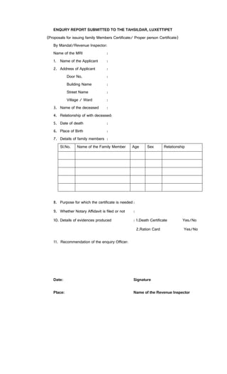 ENQURY REPORT SUBMITTED TO THE TAHSILDAR, LUXETTIPET
(Proposals for issuing family Members Certificate/ Proper person Certificate)
By Mandal/Revenue Inspector:
Name of the MRI :
1. Name of the Applicant :
2. Address of Applicant :
Door No. :
Building Name :
Street Name :
Village / Ward :
3. Name of the deceased :
4. Relationship of with deceased:
5. Date of death :
6. Place of Birth :
7. Details of family members :
Sl.No. Name of the Family Member Age Sex Relationship
8. Purpose for which the certificate is needed :
9. Whether Notary Affidavit is filed or not :
10. Details of evidences produced : 1.Death Certificate Yes/No
2.Ration Card Yes/No
11. Recommendation of the enquiry Officer:
Date: Signature
Place: Name of the Revenue Inspector
 