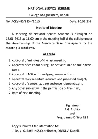 NATIONAL SERVICE SCHEME
College of Agriculture, Dapoli
No. ACD/NSS/1234/2013 Date: 20.08.231
Notice of Meeting
A meeting of National Service Scheme is arranged on
15.08.2013 at 11.00 am in the meeting hall of the college under
the chairmanship of the Associate Dean. The agenda for the
meeting is as follows.
AGENDA
1.Approval of minutes of the last meeting,
2.Approval of calendar of regular activities and annual special
camp,
3.Approval of NSS units and programme officers,
4.Approval to expenditure incurred and proposed budget,
5.Approval of camp site, date and expenditure pattern,
6.Any other subject with the permission of the chair,
7.Date of next meeting.
Signature
P.G. Mehta
and
Programme Officer NSS
Copy submitted for information to:
1.Dr. V. G. Patil, NSS Coordinator, DBSKKV, Dapoli.
 