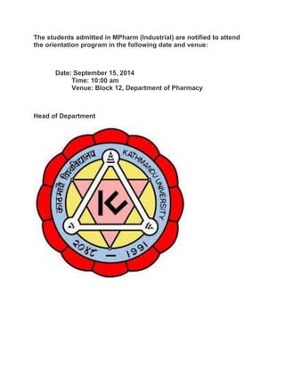 The students admitted in MPharm (Industrial) are notified to attend 
the orientation program in the following date and venue: 
Date: September 15, 2014 
Time: 10:00 am 
Venue: Block 12, Department of Pharmacy 
Head of Department 
