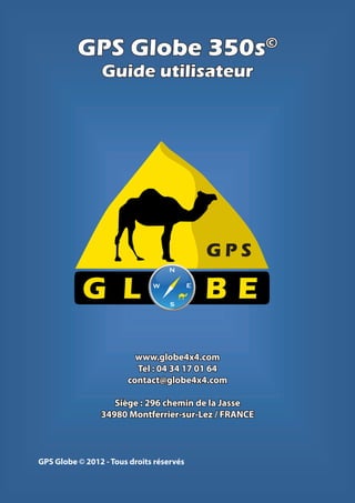 GPS Globe 350s                             ©

                Guide utilisateur




                                              GPS
                                   N



           G L                W

                                   S
                                          E
                                              BE
                         www.globe4x4.com
                         Tel : 04 34 17 01 64
                       contact@globe4x4.com

                   Siège : 296 chemin de la Jasse
                34980 Montferrier-sur-Lez / FRANCE



GPS Globe © 2012 - Tous droits réservés
 