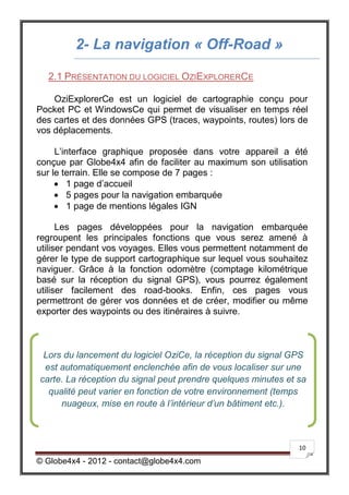 2- La navigation « Off-Road »

  2.1 PRÉSENTATION DU LOGICIEL OZIEXPLORERCE

    OziExplorerCe est un logiciel de cartographie conçu pour
Pocket PC et WindowsCe qui permet de visualiser en temps réel
des cartes et des données GPS (traces, waypoints, routes) lors de
vos déplacements.

     L’interface graphique proposée dans votre appareil a été
conçue par Globe4x4 afin de faciliter au maximum son utilisation
sur le terrain. Elle se compose de 7 pages :
      1 page d’accueil
      5 pages pour la navigation embarquée
      1 page de mentions légales IGN

      Les pages développées pour la navigation embarquée
regroupent les principales fonctions que vous serez amené à
utiliser pendant vos voyages. Elles vous permettent notamment de
gérer le type de support cartographique sur lequel vous souhaitez
naviguer. Grâce à la fonction odomètre (comptage kilométrique
basé sur la réception du signal GPS), vous pourrez également
utiliser facilement des road-books. Enfin, ces pages vous
permettront de gérer vos données et de créer, modifier ou même
exporter des waypoints ou des itinéraires à suivre.



 Lors du lancement du logiciel OziCe, la réception du signal GPS
 est automatiquement enclenchée afin de vous localiser sur une
carte. La réception du signal peut prendre quelques minutes et sa
  qualité peut varier en fonction de votre environnement (temps
     nuageux, mise en route à l’intérieur d’un bâtiment etc.).



                                                               10

© Globe4x4 - 2012 - contact@globe4x4.com
 