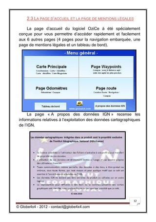 2.3 LA PAGE D’ACCUEIL ET LA PAGE DE MENTIONS LÉGALES

     La page d’accueil du logiciel OziCe à été spécialement
 conçue pour vous permettre d’accéder rapidement et facilement
 aux 6 autres pages (4 pages pour la navigation embarquée, une
 page de mentions légales et un tableau de bord).




      La page « A propos des données IGN » recense les
 informations relatives à l’exploitation des données cartographiques
 de l’IGN.




                                                                12

© Globe4x4 - 2012 - contact@globe4x4.com
 