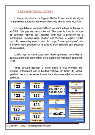 2.4 LA PAGE TABLEAU DE BORD

       Lorsque vous lancez le logiciel OziCe, la recherche de signal
    satellite est automatiquement enclenchée afin de vous localiser.

       La page tableau de bord s'affiche pendant le laps de temps où
  le GPS n'est pas encore positionné. Elle vous indique le nombre
  de satellites repérés par l'appareil ainsi que la précision de la
  localisation. Lorsque votre position est connue, le logiciel OziCe
  bascule automatiquement vers la page "carte principale" afin
  d'afficher votre position sur la carte la plus détaillée qu'il possède
  en catalogue.

      L'affichage de cette page peut durer quelques secondes à
  quelques minutes en fonction de la qualité de réception du signal
  GPS.

       Vous pouvez accéder à cette page à tout moment en
  cliquant notamment sur le bouton "tableau de bord" du Menu
  général. Vous y trouverez toutes les indications relatives à vos
  parcours.




                                                                      13

© Globe4x4 - 2012 - contact@globe4x4.com
 