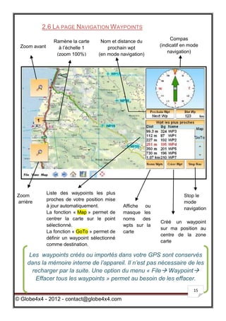 2.6 LA PAGE NAVIGATION W AYPOINTS
                                                                   Compas
                 Ramène la carte      Nom et distance du
 Zoom avant                                                   (indicatif en mode
                   à l’échelle 1         prochain wpt
                                                                  navigation)
                  (zoom 100%)        (en mode navigation)




              Liste des waypoints les plus
Zoom                                                                     Stop le
              proches de votre position mise
arrière                                                                  mode
              à jour automatiquement.           Affiche  ou
                                                                         navigation
              La fonction « Map » permet de     masque les
              centrer la carte sur le point     noms    des
                                                              Créé un waypoint
              sélectionné.                      wpts sur la
                                                              sur ma position au
              La fonction « GoTo » permet de    carte
                                                              centre de la zone
              définir un waypoint sélectionné
                                                              carte
              comme destination.

     Les waypoints créés ou importés dans votre GPS sont conservés
    dans la mémoire interne de l’appareil. Il n’est pas nécessaire de les
      recharger par la suite. Une option du menu « File Waypoint
       Effacer tous les waypoints » permet au besoin de les effacer.
                                                                             15

© Globe4x4 - 2012 - contact@globe4x4.com
 
