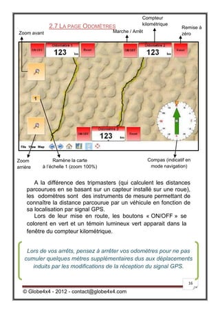 Compteur
                                                   kilométrique
             2.7 LA PAGE ODOMÈTRES                                    Remise à
Zoom avant                            Marche / Arrêt                  zéro




Zoom            Ramène la carte                        Compas (indicatif en
arrière   à l’échelle 1 (zoom 100%)                     mode navigation)


       A la différence des tripmasters (qui calculent les distances
    parcourues en se basant sur un capteur installé sur une roue),
    les odomètres sont des instruments de mesure permettant de
    connaître la distance parcourue par un véhicule en fonction de
    sa localisation par signal GPS.
       Lors de leur mise en route, les boutons « ON/OFF » se
    colorent en vert et un témoin lumineux vert apparait dans la
    fenêtre du compteur kilométrique.


    Lors de vos arrêts, pensez à arrêter vos odomètres pour ne pas
   cumuler quelques mètres supplémentaires dus aux déplacements
      induits par les modifications de la réception du signal GPS.

                                                                          16

   © Globe4x4 - 2012 - contact@globe4x4.com
 