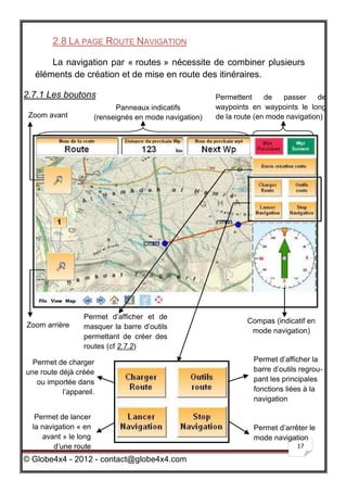 2.8 LA PAGE ROUTE NAVIGATION

      La navigation par « routes » nécessite de combiner plusieurs
  éléments de création et de mise en route des itinéraires.

2.7.1 Les boutons                                        Permettent     de   passer    de
                             Panneaux indicatifs         waypoints en waypoints le long
 Zoom avant            (renseignés en mode navigation)   de la route (en mode navigation)




                  Permet d’afficher et de
                                                                  Compas (indicatif en
Zoom arrière      masquer la barre d’outils
                                                                   mode navigation)
                  permettant de créer des
                  routes (cf 2.7.2)

  Permet de charger                                                 Permet d’afficher la
une route déjà créée                                                barre d’outils regrou-
   ou importée dans                                                 pant les principales
           l’appareil.                                              fonctions liées à la
                                                                    navigation

   Permet de lancer
  la navigation « en                                                Permet d’arrêter le
     avant » le long                                                mode navigation
         d’une route                                                             17

© Globe4x4 - 2012 - contact@globe4x4.com
 