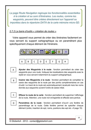 La page Route Navigation regroupe les fonctionnalités essentielles
   à la création et au suivi d’itinéraires. Les routes, comme les
   waypoints, peuvent être créées directement sur l’appareil ou
importées dans le répertoire DATA de la carte mémoire micro-SD.


2.7.2 La barre d’outils « création de routes »

  Votre appareil vous permet de créer des itinéraires facilement en
vous servant du support cartographique ou en paramétrant plus
spécifiquement chaque élément de l’itinéraire.




           A       B      C      D      E      F       G      H


   A     Ajouter des Waypoints à la route : fonction permettant de créer des
         waypoints pour une route. Indiquez les localisations des waypoints avec le
         stylet en vous servant notamment du support cartographique.

   B     Insérer des Waypoints à la route : fonction permettant de compléter la
         saisie des waypoints de la route par des points complémentaires en cas
         d’oubli. Le tracé de la route est automatiquement recalculé mais les noms
         donnés aux waypoints suivent l’ordre de saisie initial.


   C     Effacer la route de la carte : fonction permettant de supprimer l’affichage
         de la route. Attention, une route non enregistrée et effacée sera perdue.

   D     Paramètres de la route : fonction permettant d’ouvrir une fenêtre de
         paramétrage de la route. Cette fenêtre permet de spécifier chaque
         élément (ordre, insertion de wpt, noms, positions des wpt etc. cf page 15)



                                                                             18

© Globe4x4 - 2012 - contact@globe4x4.com
 