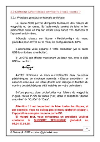 2.9 COMMENT IMPORTER DES WAYPOINTS ET DES ROUTES ?

2.9.1 Principes généraux et formats de fichiers

     Le Globe-700© permet d’importer facilement des fichiers de
waypoints ou de routes. Sa technologie permet de faire le lien
rapidement entre un PC sur lequel vous auriez vos données et
l’appareil en lui-même.
    1-Double cliquez sur l’icone « Media/config » du menu
 globe4x4 pour arriver sur le menu de configuration du GPS.

   2-Connectez votre appareil à votre ordinateur (via le câble
 USB fournit dans votre boitier).

   3- Le GPS doit afficher maintenant un écran noir, avec le sigle
 USB au centre :




    4-Votre Ordinateur va alors ouvrir/détecter deux nouveaux
 périphériques de stockage nommés « Disque amovible » et
 associés chacun à une lettre (dont le nom change en fonction du
 nombre de périphériques déjà installés sur votre ordinateur).

     5-Vous pouvez alors copier/coller vos fichiers de waypoints
 (*.gpx), routes (*.rt2) ou traces (*.plt) dans le répertoire "disque
 amovible"  "OziCe"  "Data".

    Attention ! Il est important de faire toutes les étapes, si
 par exemple, vous ne quittez pas le menu globe4x4 (étape1),
 l’appareil ne sera pas reconnu par le PC.
    Si malgré tout, vous rencontrez un problème veuillez
 contacter le SUPPORT TECHNIQUE globe4x4 au
 04.34.17.01.65.
                                                                  20

© Globe4x4 - 2012 - contact@globe4x4.com
 