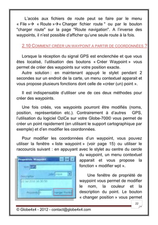 L’accès aux fichiers de route peut se faire par le menu
« File » « Route »« Charger fichier route " ou par le bouton
"charger route" sur la page "Route navigation". A l’inverse des
waypoints, il n’est possible d’afficher qu’une seule route à la fois.

  2.10 COMMENT CRÉER UN WAYPOINT A PARTIR DE COORDONNÉES ?

   Lorsque la réception du signal GPS est enclenchée et que vous
êtes localisé, l’utilisation des boutons « Créer Waypoint » vous
permet de créer des waypoints sur votre position exacte.
   Autre solution : en maintenant appuyé le stylet pendant 2
secondes sur un endroit de la carte, un menu contextuel apparait et
vous propose plusieurs fonctions dont celle de «créer (un) point ».

   Il est indispensable d’utiliser une de ces deux méthodes pour
créer des waypoints.

    Une fois créés, vos waypoints pourront être modifiés (noms,
position, représentation etc.). Contrairement à d’autres GPS,
l’utilisation du logiciel OziCe sur votre Globe-700© vous permet de
créer un point rapidement (en utilisant le support cartographique par
exemple) et d’en modifier les coordonnées.

    Pour modifier les coordonnées d’un waypoint, vous pouvez
utiliser la fenêtre « liste waypoint » (voir page 15) ou utiliser le
raccourcis suivant : en appuyant avec le stylet au centre du cercle
                                   du waypoint, un menu contextuel
                                   apparait et vous propose la
                                   fonction « modifier wpt ».

                                      Une fenêtre de propriété de
                                  waypoint vous permet de modifier
                                  le nom, la couleur et la
                                  description du point. Le bouton
                                  « changer position » vous permet
                                                                 22

© Globe4x4 - 2012 - contact@globe4x4.com
 