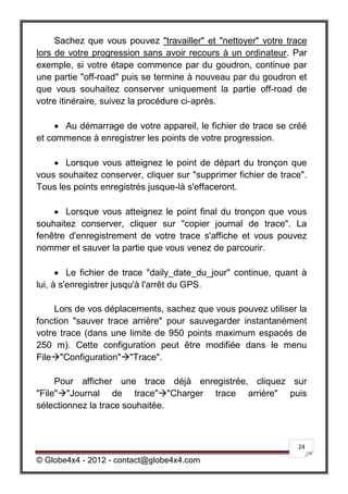 Sachez que vous pouvez "travailler" et "nettoyer" votre trace
lors de votre progression sans avoir recours à un ordinateur. Par
exemple, si votre étape commence par du goudron, continue par
une partie "off-road" puis se termine à nouveau par du goudron et
que vous souhaitez conserver uniquement la partie off-road de
votre itinéraire, suivez la procédure ci-après.

      Au démarrage de votre appareil, le fichier de trace se créé
et commence à enregistrer les points de votre progression.

     Lorsque vous atteignez le point de départ du tronçon que
vous souhaitez conserver, cliquer sur "supprimer fichier de trace".
Tous les points enregistrés jusque-là s'effaceront.

     Lorsque vous atteignez le point final du tronçon que vous
souhaitez conserver, cliquer sur "copier journal de trace". La
fenêtre d'enregistrement de votre trace s'affiche et vous pouvez
nommer et sauver la partie que vous venez de parcourir.

       Le fichier de trace "daily_date_du_jour" continue, quant à
lui, à s'enregistrer jusqu'à l'arrêt du GPS.

    Lors de vos déplacements, sachez que vous pouvez utiliser la
fonction "sauver trace arrière" pour sauvegarder instantanément
votre trace (dans une limite de 950 points maximum espacés de
250 m). Cette configuration peut être modifiée dans le menu
File"Configuration""Trace".

     Pour afficher une trace déjà enregistrée, cliquez sur
"File""Journal de trace""Charger trace arrière" puis
sélectionnez la trace souhaitée.



                                                                24

© Globe4x4 - 2012 - contact@globe4x4.com
 