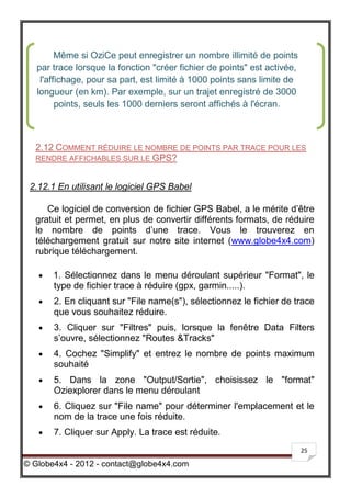 Même si OziCe peut enregistrer un nombre illimité de points
   par trace lorsque la fonction "créer fichier de points" est activée,
    l'affichage, pour sa part, est limité à 1000 points sans limite de
   longueur (en km). Par exemple, sur un trajet enregistré de 3000
         points, seuls les 1000 derniers seront affichés à l'écran.



  2.12 COMMENT RÉDUIRE LE NOMBRE DE POINTS PAR TRACE POUR LES
  RENDRE AFFICHABLES SUR LE GPS?


 2.12.1 En utilisant le logiciel GPS Babel

     Ce logiciel de conversion de fichier GPS Babel, a le mérite d’être
  gratuit et permet, en plus de convertir différents formats, de réduire
  le nombre de points d’une trace. Vous le trouverez en
  téléchargement gratuit sur notre site internet (www.globe4x4.com)
  rubrique téléchargement.

      1. Sélectionnez dans le menu déroulant supérieur "Format", le
       type de fichier trace à réduire (gpx, garmin.....).
      2. En cliquant sur "File name(s"), sélectionnez le fichier de trace
       que vous souhaitez réduire.
      3. Cliquer sur "Filtres" puis, lorsque la fenêtre Data Filters
       s’ouvre, sélectionnez "Routes &Tracks"
      4. Cochez "Simplify" et entrez le nombre de points maximum
       souhaité
      5. Dans la zone "Output/Sortie", choisissez le "format"
       Oziexplorer dans le menu déroulant
      6. Cliquez sur "File name" pour déterminer l'emplacement et le
       nom de la trace une fois réduite.
      7. Cliquer sur Apply. La trace est réduite.
                                                                          25

© Globe4x4 - 2012 - contact@globe4x4.com
 