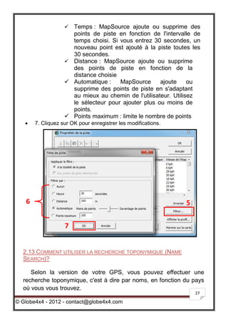  Temps : MapSource ajoute ou supprime des
                     points de piste en fonction de l'intervalle de
                     temps choisi. Si vous entrez 30 secondes, un
                     nouveau point est ajouté à la piste toutes les
                     30 secondes.
                    Distance : MapSource ajoute ou supprime
                     des points de piste en fonction de la
                     distance choisie
                    Automatique :    MapSource      ajoute     ou
                     supprime des points de piste en s'adaptant
                     au mieux au chemin de l'utilisateur. Utilisez
                     le sélecteur pour ajouter plus ou moins de
                     points.
                    Points maximum : limite le nombre de points
      7. Cliquez sur OK pour enregistrer les modifications.




   6                                                           5


                   7


  2.13 COMMENT UTILISER LA RECHERCHE TOPONYMIQUE (NAME
  SEARCH)?

     Selon la version de votre GPS, vous pouvez effectuer une
  recherche toponymique, c'est à dire par noms, en fonction du pays
  où vous vous trouvez.
                                                                   27

© Globe4x4 - 2012 - contact@globe4x4.com
 