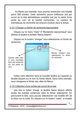 Au Maroc par exemple, vous pourrez rechercher une localité
   parmi 580 entrées. Cette recherche pourra s'effectuer soit par
   survol de la liste alphabétique complète soit par la saisie d'une
   partie du nom de la localité recherchée. Le nombre de
   thématiques de recherche est amené à évoluer dans le temps.

 2.12.1 Charger un fichier de recherche toponymique

       Cliquez sur le menu "View" "Recherche toponymique" pour
   afficher la fenêtre la fenêtre "Name Search".

      Cliquez sur le bouton "charger" pour sélectionner un fichier de
   recherche.




                                                 Bouton "charger" pour
                                                 sélectionner un fichier
Cochez cette case                                de recherche
si vous souhaitez
faire une recherche
sur une partie du
nom.




     Faites votre sélection dans la nouvelle fenêtre qui apparait en
   double-cliquant sur le nom du fichier désiré. Dans notre exemple,
   nous chargeons le fichier des villes du Maroc.

 2.12.2 Sélection d'une entrée par survol de la liste
      Une fois le fichier chargé, la fenêtre Name Search affiche
   toutes les entrées contenues dans le fichier sélectionné. En
   parcourant la liste, vous pouvez sélectionner une localité afin de
   la situer sur la carte. En cliquant sur le bouton "carte", la localité

                                                                     28

© Globe4x4 - 2012 - contact@globe4x4.com
 