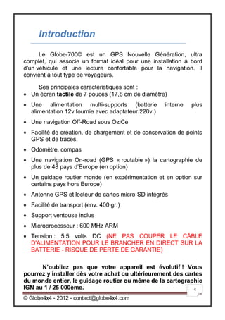 Introduction
      Le Globe-700© est un GPS Nouvelle Génération, ultra
complet, qui associe un format idéal pour une installation à bord
d'un véhicule et une lecture confortable pour la navigation. Il
convient à tout type de voyageurs.

    Ses principales caractéristiques sont :
 Un écran tactile de 7 pouces (17,8 cm de diamètre)
 Une alimentation multi-supports (batterie         interne   plus
  alimentation 12v fournie avec adaptateur 220v.)
 Une navigation Off-Road sous OziCe
 Facilité de création, de chargement et de conservation de points
  GPS et de traces.
 Odomètre, compas
 Une navigation On-road (GPS « routable ») la cartographie de
  plus de 48 pays d’Europe (en option)
 Un guidage routier monde (en expérimentation et en option sur
  certains pays hors Europe)
 Antenne GPS et lecteur de cartes micro-SD intégrés
 Facilité de transport (env. 400 gr.)
 Support ventouse inclus
 Microprocesseur : 600 MHz ARM
 Tension : 5,5 volts DC (NE PAS COUPER LE CÂBLE
  D'ALIMENTATION POUR LE BRANCHER EN DIRECT SUR LA
  BATTERIE - RISQUE DE PERTE DE GARANTIE)

      N’oubliez pas que votre appareil est évolutif ! Vous
pourrez y installer dès votre achat ou ultérieurement des cartes
du monde entier, le guidage routier ou même de la cartographie
IGN au 1 / 25 000ème.                                        4

© Globe4x4 - 2012 - contact@globe4x4.com
 
