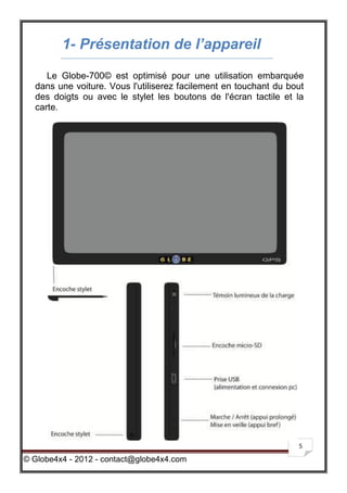 1- Présentation de l’appareil
     Le Globe-700© est optimisé pour une utilisation embarquée
  dans une voiture. Vous l'utiliserez facilement en touchant du bout
  des doigts ou avec le stylet les boutons de l'écran tactile et la
  carte.




                                                                  5

© Globe4x4 - 2012 - contact@globe4x4.com
 
