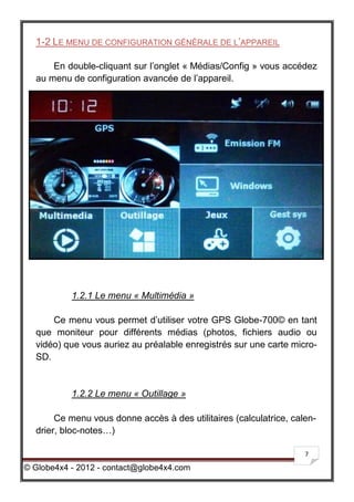 1-2 LE MENU DE CONFIGURATION GÉNÉRALE DE L’APPAREIL

      En double-cliquant sur l’onglet « Médias/Config » vous accédez
  au menu de configuration avancée de l’appareil.




           1.2.1 Le menu « Multimédia »

      Ce menu vous permet d’utiliser votre GPS Globe-700© en tant
  que moniteur pour différents médias (photos, fichiers audio ou
  vidéo) que vous auriez au préalable enregistrés sur une carte micro-
  SD.


           1.2.2 Le menu « Outillage »

       Ce menu vous donne accès à des utilitaires (calculatrice, calen-
  drier, bloc-notes…)

                                                                    7

© Globe4x4 - 2012 - contact@globe4x4.com
 