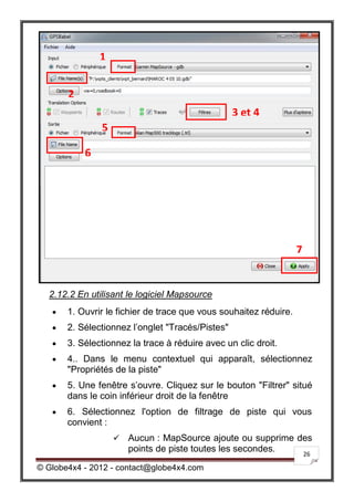 1


       2
                                                  3 et 4
               5

           6




                                                                   7


  2.12.2 En utilisant le logiciel Mapsource
      1. Ouvrir le fichier de trace que vous souhaitez réduire.
      2. Sélectionnez l’onglet "Tracés/Pistes"
      3. Sélectionnez la trace à réduire avec un clic droit.
      4.. Dans le menu contextuel qui apparaît, sélectionnez
       "Propriétés de la piste"
      5. Une fenêtre s’ouvre. Cliquez sur le bouton "Filtrer" situé
       dans le coin inférieur droit de la fenêtre
      6. Sélectionnez l'option de filtrage de piste qui vous
       convient :
                      Aucun : MapSource ajoute ou supprime des
                       points de piste toutes les secondes.  26

© Globe4x4 - 2012 - contact@globe4x4.com
 