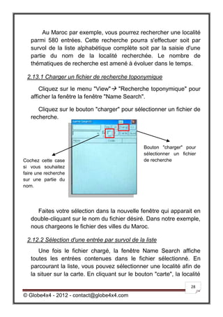 Au Maroc par exemple, vous pourrez rechercher une localité
   parmi 580 entrées. Cette recherche pourra s'effectuer soit par
   survol de la liste alphabétique complète soit par la saisie d'une
   partie du nom de la localité recherchée. Le nombre de
   thématiques de recherche est amené à évoluer dans le temps.

 2.13.1 Charger un fichier de recherche toponymique

       Cliquez sur le menu "View" "Recherche toponymique" pour
   afficher la fenêtre la fenêtre "Name Search".

      Cliquez sur le bouton "charger" pour sélectionner un fichier de
   recherche.




                                                 Bouton "charger" pour
                                                 sélectionner un fichier
Cochez cette case                                de recherche
si vous souhaitez
faire une recherche
sur une partie du
nom.




     Faites votre sélection dans la nouvelle fenêtre qui apparait en
   double-cliquant sur le nom du fichier désiré. Dans notre exemple,
   nous chargeons le fichier des villes du Maroc.

 2.12.2 Sélection d'une entrée par survol de la liste
      Une fois le fichier chargé, la fenêtre Name Search affiche
   toutes les entrées contenues dans le fichier sélectionné. En
   parcourant la liste, vous pouvez sélectionner une localité afin de
   la situer sur la carte. En cliquant sur le bouton "carte", la localité

                                                                     28

© Globe4x4 - 2012 - contact@globe4x4.com
 