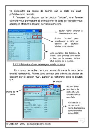 va apparaitre au centre de l'écran sur la carte qui était
   préalablement ouverte.
      A l'inverse, en cliquant sur le bouton "trouver", une fenêtre
   s'affiche vous permettant de sélectionner la carte sur laquelle vous
   souhaitez afficher le résultat de votre recherche.

                                                  Bouton "carte" afficher la
                                                  sélection sur la carte

                                              Bouton "trouver" pour
                                              sélectionner la carte sur
                                              laquelle     on    souhaite
                                              afficher notre résultat.


                                         Liste complète des localités du
                                         Maroc. Vous pouvez faire défiler
                                         la liste par le curseur vertical
                                         situé à droite de la fenêtre.
      2.13.3 Sélection d'une entrée par saisie du nom

        Un champ de recherche vous permet de saisir le nom de la
   localité recherchée. Placez votre curseur puis affichez le clavier en
   cliquant sur le bouton "KB". Lancer la recherche avec le bouton
   "F".
                                               clavier

                                                           Bouton "filtrer"
                                                           pour lancer la
champ de                                                   recherche une
   saisie                                                  fois la saisie du
                                                           nom faite

                                                             Résultat de la
                                                             recherche (ici :
                                                             noms des localités
                                                             comprenant les
                                                             lettres MAR)


                                                                               29

© Globe4x4 - 2012 - contact@globe4x4.com
 