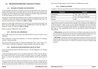 2.9.    imPorter deS wayPoiNtS, routeS et carteS ?                                        Trace », pour charger jusqu’à 5 traces contenant 20 000 points au total.

                                                                                                          2.9.4. formatS de ficHierS
          2.9.1.   metHode autoNome, SaNS ordiNateur
                                                                                                Le tableau ci-dessous répertorie les formats de fichiers acceptés par le logiciel OziCe.
Si vous possédez des fichiers de points ou de route au bon format, vous pouvez les
intégrer directement dans votre Globe 800 via une clé USB. Pour cela, branchez l’ali-                           données                                       formats
mentation du GPS et attendez qu’il s’allume. Branchez la clé USB contenant les fichiers
au GPS puis cliquez une fois sur le bouton « Transfert ».
                                                                                                 Waypoints                                    *.wpt, *.gpx, *.ov2, *.loc
                                                                                                 Routes                                       *.rt2, *.rte (sous conditions)
Une fenêtre de type Explorateur Windows s’ouvre. Votre clé USB apparait sous le nom
« USB Disk », ouvrez-là en cliquant 2 fois dessus. Repérez vos fichiers (.gpx, .wpt, .rt2,       Traces                                       *.plt
.rte) puis séléctionnez-les en cliquant sur edit puis copy.
                                                                                                Si vos fichiers ne sont pas au bon format, il est possible d’utiliser certains logiciels ou
Revenez en arrière dans l’arborescence en cliquant sur l’icone dossier jaune avec une           utilitaires pour faire les conversions. Par exemple, si vos waypoints sont initialement
flèche vers le haut ( ). Puis ouvrez le dossier « SDMMCDisk » ► « OziCE » ► « DATA » et         au format Garmin (*.gdb), sachez que les logiciels OziExplorer PC et les dernières
copiez vos fichiers en cliquant sur edit puis Paste.                                            versions de Mapsource permettent d’enregistrer vos waypoints directement au for-
                                                                                                mat *.gpx ou *.wpt compatibles OziCE, ainsi que les logiciels gratuits GPS Babel et
Voilà, vous pouvez débrancher votre clé USB.
                                                                                                ITNConverter.
          2.9.2.   metHode avec ordiNateur                                                          > itNconverter : permet de convertir tous vos fichiers routes depuis tous les for-
                                                                                                    mats vers tous les formats. Vous le trouverez en téléchargement gratuit sur notre
Il vous suffit de retirer la carte SD de votre appareil (éteint) et de la connecter sur un
                                                                                                    site internet (www.globe4x4.com rubrique « téléchargements gratuits »).
ordinateur
                                                                                                    > GPS babel : permet de convertir tout format de points, routes et traces vers
Votre Ordinateur va alors ouvrir/détecter un nouveau périphérique de stockage                       n’importe quel autre format. Il permet également de réduire le nombre de points
nommé « Disque amovible » .                                                                         d’une route ou d’une trace si on s’intéresse aux options avancées. Exemple page
                                                                                                    suivante.
Vous pouvez alors copier/coller vos fichiers de waypoints (*.gpx, *.wpt), routes (*.rt2,
*.rte) ou traces (*.plt) dans le répertoire « Disque amovible » ► « OziCe » ► « Data ».

          2.9.3.   ouvrir uN ficHier de wayPoiNtS, route, ou trace

L’accès aux fichiers de points se fait dans le menu « File » ► « Waypoints » ► « Charger
fichier Wpts » .
L’accès aux fichiers de route (.rt2 ou .rte) peut se faire par le menu « File » ► « Route »
► « Charger fichier Route » ou par le bouton « Charger route » sur la page « Navigation
Route ». A l’inverse des waypoints, il n’est possible d’afficher qu’une seule route à la
fois.
L’accès aux fichiers de trace (.plt) peut se faire par le menu « File » ► « Journal Trace » ►
« Charger trace arrière » pour charger la trace de secours contenant les 1000 derniers
points, ou par la barre d’outils « Barre Trace » accessible dans le menu « View » ► « Barre

Page 20                                                              GPS Globe 4x4 © 2012       GPS Globe 4x4 © 2012                                                              Page 21
 