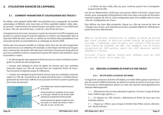 3.  Utilisation avancée de l’appareil                                                                        >> Le fichier de trace «daily_date_du_jour» continue, quant à lui, à s’enregistrer
                                                                                                             jusqu’à l’arrêt du GPS.
                                                                                                          Lors de vos déplacements, sachez que vous pouvez utiliser la fonction «sauver trace
      3.1.  COMMENT PARAMETRER ET SAUVEGARDER DES TRACES ?                                                arrière» pour sauvegarder instantanément votre trace (dans une limite de 950 points
                                                                                                          maximum espacés de 250 m). Cette configuration peut être modifiée dans le menu
                                                                                                          « File » ► « Configuration » ► « Trace ».
Par défaut, votre appareil Globe-800© est paramétré pour sauvegarder de manière
automatique et illimitée votre trace dans un fichier quotidien baptisé « daily_date_                      Pour afficher une trace déjà enregistrée, cliquez sur «  » ► 
                                                                                                                                                                    File     « Journal de trace » ►
du_jour.plt ». Cette fonction est activée lorsque une petite coche () est visible dans                   « Charger trace arrière » puis sélectionnez la trace souhaitée (affiche les 1000 derniers
le menu « File » ► 
                  « Journal de trace » à côté de « créer fichier de trace ».                              points de la trace séléctionnée).
L’enregistrement de la trace commence à partir du moment où le GPS enregistre une
position et continue jusqu’à l’arrêt de l’appareil. Les fichiers sont disponibles dans le
répertoire DATA de votre carte SD. La création de ces fichiers étant quotidienne, il est                  Même si OziCE peut enregistrer un nombre illimité de points
nécessaire de faire occasionnellement un nettoyage du dossier DATA.                                       par trace lorsque la fonction « créer fichier de points  est
                                                                                                                                                                 »
                                                                                                          activée, l’affichage, pour sa part, est limité à 1000 points
Sachez que vous pouvez travailler et nettoyer votre trace lors de votre progression                       sans limite de longueur (en km). Par exemple, sur un trajet
sans avoir recours à un ordinateur. Par exemple, si votre étape commence par du gou-                      enregistré de 3000 points, seuls les 1000 derniers seront
dron, continue par une partie «off-road» puis se termine à nouveau par du goudron et                      affichés à l’écran.
que vous souhaitez conserver uniquement la partie off-road de votre itinéraire, suivez
la procédure ci-après.                                                                                    Utilisez l’outil «Barre trace» pour afficher plus de 1000
                                                                                                          points par trace (voir page 19).
   >> Au démarrage de votre appareil, le fichier de trace se créé et commence à enre-
   gistrer les points de votre progression.
   >> Lorsque vous atteignez le point de départ du tronçon que vous souhaitez
   conserver, cliquer sur «  » ► « Journal Trace » ► « 
                            File                       Supprimer fichier de trace 
                                                                                 ».                             3.2.  Réduire le nombre de points d’une treace
   Tous les points enregistrés jusque-là s’effaceront.
   >> Lorsque vous atteignez le point final du tronçon que vous souhaitez conserver,                               3.2.1.  En utilisant le logiciel GPS Babel
   cliquer sur « File » ► « Journal Trace » ► « Copier journal de trace ». La fenêtre d’enre-
   gistrement de votre trace s’affiche et vous pouvez nommer et sauver la partie que                      Ce logiciel de conversion de fichier GPS Babel, a le mérite d’être gratuit et permet, en
   vous venez de parcourir.                                                                               plus de convertir différents formats, de réduire le nombre de points d’une trace. Vous
                                                                                                          le trouverez en téléchargement gratuit sur notre site internet (www.globe4x4.com)
                                             Coche indiquant que la fonction enregistrement journa-       rubrique téléchargement.
                                             lier est activée
                                             Fonction permettant de sauvegarder une trace jusqu’à            1 >  Sélectionnez dans le menu déroulant supérieur «Format», le type de fichier
                                             un certain point. L’utilisation de cette fonction n’arrête      trace à réduire (gpx, garmin.....).
                                             cependant pas l’enregistrement du fichier journalier            2 >  En cliquant sur « 
                                                                                                                                   File name(s)  sélectionnez le fichier de trace que vous
                                                                                                                                               »,
                                             Fonction permettant de supprimer les points de la trace         souhaitez réduire.
                                             créés jusque là. En utilisant cette fonction, le fichier «
                                             daily_date_du_jour » est remis à zéro.                          3 >  Cliquer sur « Filtres » puis, lorsque la fenêtre Data Filters s’ouvre, sélection-
                                                                                                             nez « Routes &Tracks »

Page 26	                                                                     GPS Globe 4x4 © 2012         GPS Globe 4x4 © 2012	                                                           Page 27
 