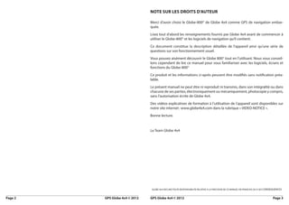Note sur les droits d’auteur

                                 Merci d’avoir choisi le Globe-800© de Globe 4x4 comme GPS de navigation embar-
                                 quée.
                                 Lisez tout d’abord les renseignements fournis par Globe 4x4 avant de commencer à
                                 utiliser le Globe-800© et les logiciels de navigation qu’il contient.
                                 Ce document constitue la description détaillée de l’appareil ainsi qu’une série de
                                 questions sur son fonctionnement usuel.
                                 Vous pouvez aisément découvrir le Globe 800© tout en l’utilisant. Nous vous conseil-
                                 lons cependant de lire ce manuel pour vous familiariser avec les logiciels, écrans et
                                 fonctions du Globe-800©
                                 Ce produit et les informations ci-après peuvent être modifiés sans notification préa-
                                 lable.
                                 Le présent manuel ne peut être ni reproduit ni transmis, dans son intégralité ou dans
                                 chacune de ses parties, électroniquement ou mécaniquement, photocopie y compris,
                                 sans l’autorisation écrite de Globe 4x4.
                                 Des vidéos explicatives de formation à l’utilisation de l’appareil sont disponibles sur
                                 notre site internet : www.globe4x4.com dans la rubrique « VIDEO-NOTICE ».
                                 Bonne lecture.


                                 Le Team Globe 4x4




                                 GLOBE 4x4 DECLINE TOUTE RESPONSABILITE RELATIVE A LA PRECISION DE CE MANUEL EN FRANCAIS OU A SES CONSEQUENCES


Page 2	   GPS Globe 4x4 © 2012   GPS Globe 4x4 © 2012	                                                                                Page 3
 