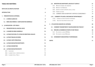 Table des matières                                                                 2.9. IMPORTER DES WAYPOINTS, ROUTES et Cartes ?	                    21
                                                                                      2.9.1.  Methode autonome, sans ordinateur	                       21
                                                                                      2.9.2.  Methode    avec   Ordinateur	                            21
Note sur les droits d’auteur	                                               3
                                                                                      2.9.3. Ouvrir un fichier de waypoints, route, ou trace	          21
                                                                                      2.9.4. Formats de fichiers	                                      22
Introduction	6
                                                                                      2.9.5. COMMENT CREER UN WAYPOINT A PARTIR DE COORDONNEES ?	      24

1.  Présentation de l’appareil	                                             7
                                                                                   2.10. COMMENT UTILISER LA RECHERCHE TOPONYMIQUE ?	                  25

   1.1. Le menu Globe 4x4	                                                  8         2.10.1. Charger un fichier de recherche toponymique 	            25
                                                                                      2.10.2.    Sélection d’une entrée par saisie du nom	             25
   1.2. Menu multimédia / configuration générale	                           8

                                                                                 3. Utilisation avancée de l’appareil	                                 26
2. La navigation « Off-Road »	                                             10
                                                                                   3.1. COMMENT PARAMETRER ET SAUVEGARDER DES TRACES ?	                26
   2.1.  PRESENTATION DU LOGICIEL OZICE	                                   10
                                                                                   3.2. Réduire le nombre de points d’une treace	                      28
   2.2. LA BARRE DE MENU GENERALE	                                         10
                                                                                      3.2.1. En utilisant le logiciel GPS Babel	                       28

   2.3. LA PAGE D’ACCUEIL ET LA PAGE DE MENTIONS LEGALES	                  12         3.2.2. En utilisant le logiciel Mapsource	                       28

   2.4. LA PAGE TABLEAU DE BORD	                                           13      3.3. EVENEMENTS RENCONTRES ET DEPANNAGES	                           30

   2.5. LA PAGE CARTE PRINCIPALE	                                          14    Notes	31

   2.6. La page navigation waypoints	                                      15

   2.7. La page odometres	                                                 16

   2.8. La page navigation route	                                          17
      2.8.1.  Les boutons	                                                 17
      2.8.2.  La barre d’outils « création de routes »	                    18
      2.8.3.  La barre d’outils « Trace »	                                 20




Page 4	                                                   GPS Globe 4x4 © 2012   GPS Globe 4x4 © 2012	                                              Page 5
 