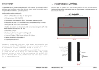 iNtroductioN                                                                          1.   PréSeNtatioN de l’aPPareil

Le Globe-800© est un GPS Nouvelle Génération, ultra complet, qui associe un format    Le Globe-800© est optimisé pour une utilisation embarquée dans une voiture. Vous
idéal pour une installation à bord d’un véhicule et une lecture confortable pour la   l’utiliserez facilement en touchant du bout des doigts ou avec le stylet les boutons de
navigation. Il convient à tout type de voyageurs.                                     l’écran tactile et la carte.
Ses principales caractéristiques sont :
   > Ecran tactile de 8 pouces = 20,5 cm de diagonale
   > Microprocesseur : 900 MHz ARM
   > Alimentation multi-supports (12/24 V fournie avec adaptateur 220 V)
   > Navigation On-Road (GPS « routable ») avec cartographie 48 pays d’Europe
   > Navigation Off-Road avec le logiciel OziCe
   > Facilité de création, de chargement et de conservation de points GPS et de
   traces (formats .gpx, .wpt, .rt2, .rte, .plt)
   > Odomètres, compas
   > Guidage routier monde expérimental et gratuit
   > Antenne GPS, port USB et lecteur de cartes SD intégrés
   > Facilité de transport (environ 450 g)
   > Support ventouse inclus


Pensez-y, votre GPS Globe-800© vous permet de connecter une
caméra de recul. N’hésitez pas à nous contacter pour plus
d’information ou pour commander au 04 34 17 01 64.
N’oubliez pas que votre appareil est évolutif ! Vous pourrez
y installer dès votre achat ou ultérieurement des cartes
du monde entier ou même de la cartographie IGN au 1:25 000
pour la France. Pour cela, rendez-vous sur notre site inter-
net : www.globe4x4.com




Page 6                                                        GPS Globe 4x4 © 2012    GPS Globe 4x4 © 2012                                                            Page 7
 