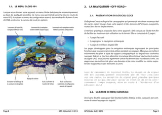 1.1.       le meNu Globe 4x4                                                                                 2.    la NaviGatioN « off-road »

Lorsque vous allumez votre appareil, un menu Globe 4x4 s’exécute automatiquement
au bout de quelques secondes. Ce menu vous permet de gérer la mise en route de                                            2.1. PreSeNtatioN du loGiciel oZice
votre GPS, d’accéder au menu de configuration avancé, de transférer les fichiers d’une
clé USB, enclencher la caméra de recul (en option).
                                                                                                                   OziExplorerCe est un logiciel de cartographie qui permet de visualiser en temps réel
                                                                                                                   des cartes raster (images type carte papier) et des données GPS (traces, waypoints,
    Lancement du logiciel de             Lancement de la navigation          Lancement de la navigation routière   routes) lors de vos déplacements.
    navigation Off-Road OziCE          routière EUROPE (logiciel Sygic)       MONDE (suivant la configuration)
                                                                                                                   L’interface graphique proposée dans votre appareil a été conçue par Globe 4x4 afin
                                                                                                                   de faciliter au maximum son utilisation sur le terrain. Elle se compose de 7 pages :
                                                                                                                        > 1 page d’accueil
                                                                                                                        > 5 pages pour la navigation embarquée
                                                                                                                        > 1 page de mentions légales IGN
                                                                                                                   Les pages développées pour la navigation embarquée regroupent les principales
                                                                                                                   fonctions que vous serez amenés à utiliser pendant vos voyages. Elles vous permettent
                                                                                                                   notamment de gérer le type de support cartographique sur lequel vous souhaitez
                                                                                                                   naviguer. Grâce à la fonction odomètre (comptage kilométrique basé sur la réception
                                                                                                                   du signal GPS), vous pourrez également utiliser facilement des road-books. Enfin, ces
                                                                                                                   pages vous permettront de gérer vos données et de créer, modifier ou même expor-
                                                                                                                   ter des waypoints ou des itinéraires à suivre.


                                                                                                                   Lors du lancement du logiciel OziCe, la réception du signal
                                                                                                                   GPS  est  automatiquement  enclenchée  afin  de  vous  localiser 
                                                                                                                                                             
                                                                                                                   sur une carte. La réception du signal peut prendre quelques
                                   Réglage du volume
                                                                                                                   minutes et sa qualité peut varier en fonction de votre envi-
    Activation de l’affichage de                           Accès à la fenêtre de         Accès aux fonctions       ronnement (temps nuageux, mise en route à l’intérieur d’un
    la caméra de recul (option)                            transfert de fichiers     multimédia et configuration
                                                                                                                   bâtiment etc.)
                                                                                        avancée de l’appareil


                                                                                                                          2.2. la barre de meNu GeNerale

                                                                                                                   Une barre d’outils regroupant des fonctionnalités d’OziCe et des raccourcis est com-
                                                                                                                   mune à toutes les pages du logiciel.



Page 8                                                                                 GPS Globe 4x4 © 2012        GPS Globe 4x4 © 2012                                                          Page 9
 