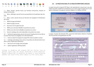 2.3. la PaGe d’accueil et la PaGe de meNtioNS leGaleS
 1      2     3     4      5     6     7        8    9     10    11      12   13      14
                                                                                           La page d’accueil du logiciel OFF-Road a été spécialement conçue pour vous per-
                                                                                           mettre d’accéder rapidement et facilement aux 6 autres pages (4 pages pour la navi-
     1 > Menu « fichier » permet l’accès aux fonctions d’ouverture, d’import et            gation embarquée, une page de mentions légales et un tableau de bord).
     d’export de données.
     2 > Menu « affichage » permet l’accès aux paramètres de visualisation des don-
     nées.
     3 > Menu « carte » permet l’accès aux fonctions de navigation et d’indexation
     des cartes.
     4 >    Affiche la page précédente
     5 >    Affiche la page suivante
     6 >    Raccourcis vers la page d’accueil
     7 >    Affiche une carte plus détaillée à la position du curseur
     8 >    Affiche une carte moins détaillée à la position du curseur
     9 >    Ouvre le catalogue des cartes diponibles à la position du curseur
     10 > Recherche toponymique, permet de trouver l’emplacement d’une ville ou            La page « A propos des données IGN » recense les informations relatives à l’exploita-
     d’un lieu-dit et lancer la navigation vers cette destination                          tion des données cartographiques de l’IGN.
     11 >    Active ou éteint la réception du signal GPS (icône encadrée si active)
     12 > Centrage automatique de la carte sur la position du véhicule (icône enca-
     drée si active, cliquez pour désactiver).
     13 >    Raccourcis vers la page carte principale
     14 >    Quitte l’application Off-Road OziCE


Lorsque la réception des signaux GPS est active, vous ne
pourrez ouvrir que les cartes relatives à votre position.
Pensez à désactiver la réception du signal si vous souhaitez
afficher une carte d’une autre région ou d’un autre pays.
    




Page 10                                                            GPS Globe 4x4 © 2012    GPS Globe 4x4 © 2012                                                         Page 11
 
