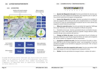 2.8.       la PaGe NaviGatioN route                                                                        2.8.2. la barre d’outilS « créatioN de routeS »


           2.8.1.       leS boutoNS
                               Indications actives quand la navigation    Affiche ou masque la                                  1   2    3   4    5   6    7   8
                                 est lancée sur une route ou un point    barre de création route
                                                                                                           1 > ajouter des waypoints à la route : fonction permettant de créer des way-
                                                                                                           points pour une route. Indiquez les localisations des waypoints avec le stylet en
                                                                                                           vous servant notamment du support cartographique.
                                                                                                           2 > insérer des waypoints à la route : fonction permettant de compléter la
                                                                                                           saisie des waypoints de la route par des points complémentaires en cas d’oubli.
                                                                                                           Le tracé de la route est automatiquement recalculé mais les noms donnés aux
                                                                                                           waypoints suivent l’ordre de saisie initial.
                                                                                                           3 > eﬀacer la route de la carte : fonction permettant de supprimer l’affichage
                                                                                                           de la route. Attention, une route non enregistrée et effacée sera perdue.
                                                                                                           4 > Paramètres de la route : fonction permettant d’ouvrir une fenêtre de para-
                                                                                                           métrage de la route. Cette fenêtre permet de spécifier chaque élément (ordre,
                                                                                                           insertion de wpt, noms, positions des wpt etc.)
                                                                                                           5 > charger un fichier de route : fonction permettant d’ouvrir la fenêtre du
                                                                                                           répertoire DATA de la carte SD dans lequel les fichiers de routes sont enregistrés
                                                                                                           lors de leur création sur l’appareil ou de leur importation.
                                                                                                           6 > enregistrer un fichier de route : fonction permettant d’accéder au réper-
                                                                                                           toire DATA de la carte SD dans lequel les routes sont enregistrées. Il vous est
       Lance la navigation                                                   Options suplémentaires        possible de modifier le nom du fichier en appuyant sur la touche « KB » en haut à
    « en avant » le long de                                                  concernant la navigation
                    la route
                                                                                                           droite de la fenêtre.
                                                                                                           7 > aﬃcher les noms des waypoints de la route : fonction permettant d’affi-
                                                                                                           cher et de masquer les noms des waypoints qui composent la route.
                                                                             Permet de charger
      Arrête la navigation
                  en cours
                                                                             une route déjà crée ou        8 >   Quitter : fonction permettant de masquer la barre « création de routes ».
                                                                             importée dans le GPS



La page Navigation Route regroupe les fonctionnalités essen-
tielles à la création et au suivi d’itinéraires. Les routes,
comme les waypoints, peuvent être créées directement sur
l’appareil ou importées dans le répertoire OziCEDATA de 
la carte mémoire SD.

Page 16                                                                  GPS Globe 4x4 © 2012           GPS Globe 4x4 © 2012                                                         Page 17
 